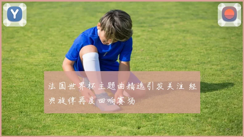 法国世界杯主题曲精选引发关注 经典旋律再度回响赛场
