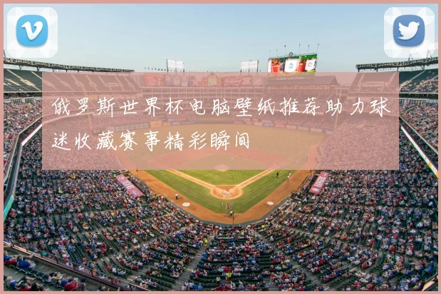 俄罗斯世界杯电脑壁纸推荐助力球迷收藏赛事精彩瞬间