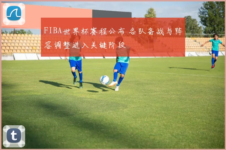 FIBA世界杯赛程公布 各队备战与阵容调整进入关键阶段